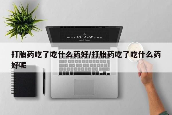 流产药专卖微信打胎药吃了吃什么药好/打胎药吃了吃什么药好呢
