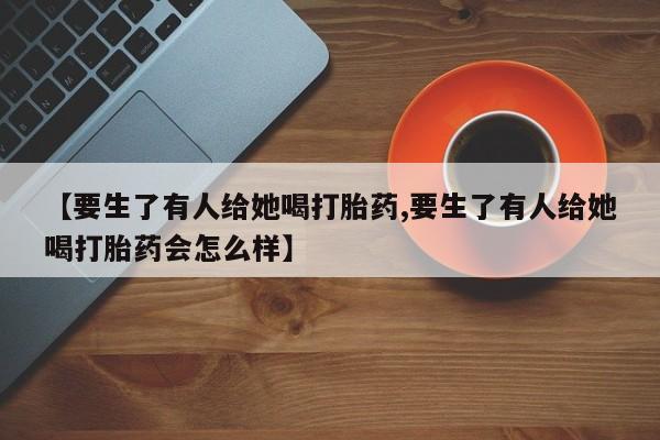 流产药专卖微信【要生了有人给她喝打胎药,要生了有人给她喝打胎药会怎么样】