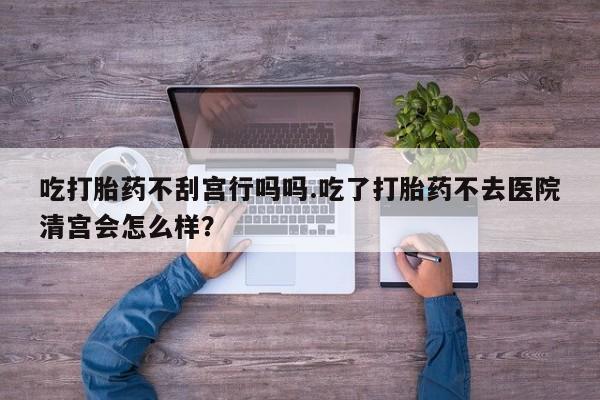 流产药专卖微信吃打胎药不刮宫行吗吗.吃了打胎药不去医院清宫会怎么样？
