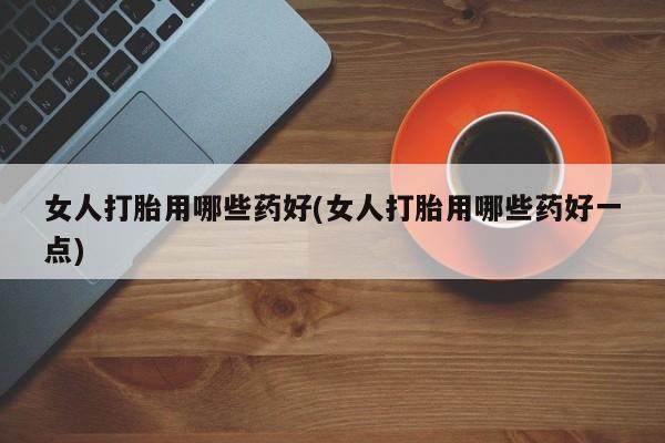 流产药专卖微信女人打胎用哪些药好(女人打胎用哪些药好一点)