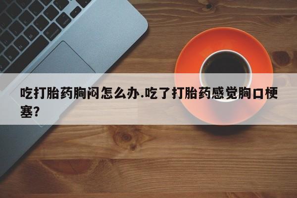 流产药专卖微信吃打胎药胸闷怎么办.吃了打胎药感觉胸口梗塞？