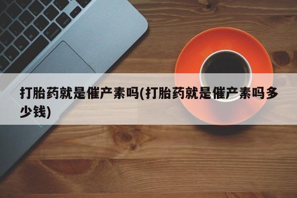 流产药专卖微信打胎药就是催产素吗(打胎药就是催产素吗多少钱)