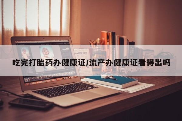 流产药专卖微信吃完打胎药办健康证/流产办健康证看得出吗