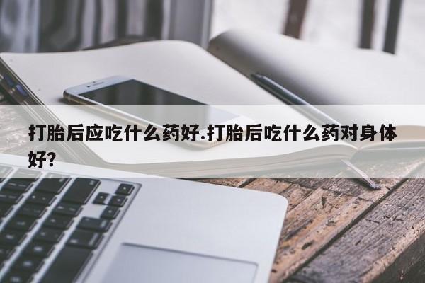 流产药专卖微信打胎后应吃什么药好.打胎后吃什么药对身体好？