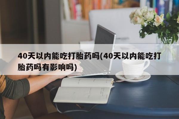 流产药专卖微信40天以内能吃打胎药吗(40天以内能吃打胎药吗有影响吗)