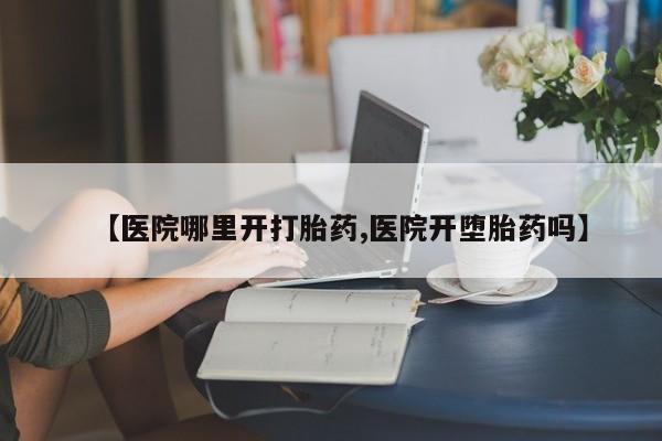 流产药专卖微信【医院哪里开打胎药,医院开堕胎药吗】