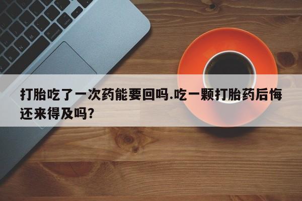 流产药专卖微信打胎吃了一次药能要回吗.吃一颗打胎药后悔还来得及吗？