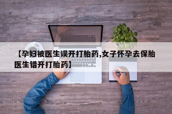 流产药专卖微信【孕妇被医生误开打胎药,女子怀孕去保胎 医生错开打胎药】