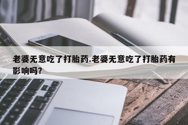 流产药专卖微信老婆无意吃了打胎药.老婆无意吃了打胎药有影响吗？