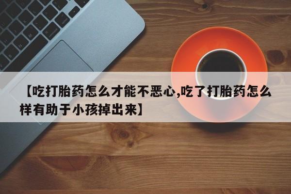 流产药专卖微信【吃打胎药怎么才能不恶心,吃了打胎药怎么样有助于小孩掉出来】