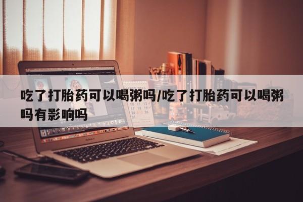 流产药专卖微信吃了打胎药可以喝粥吗/吃了打胎药可以喝粥吗有影响吗