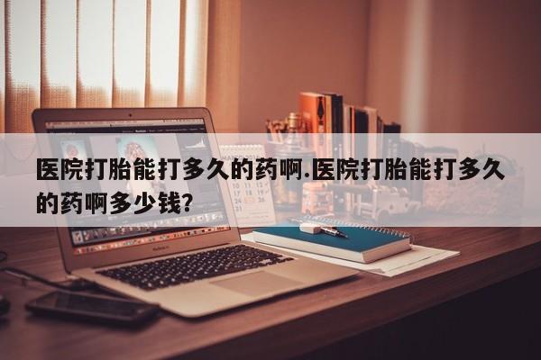 流产药专卖微信医院打胎能打多久的药啊.医院打胎能打多久的药啊多少钱？