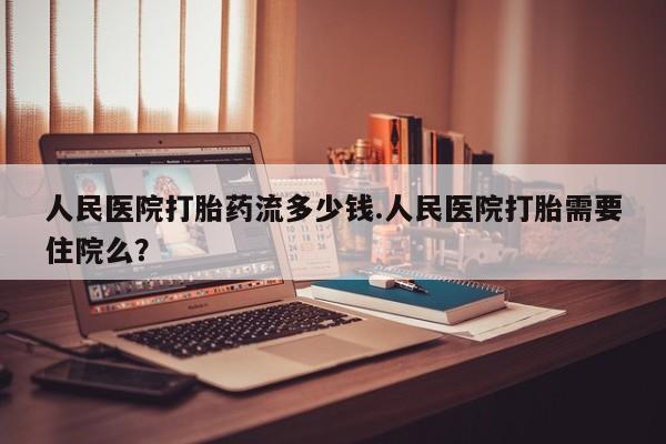 流产药专卖微信人民医院打胎药流多少钱.人民医院打胎需要住院么？