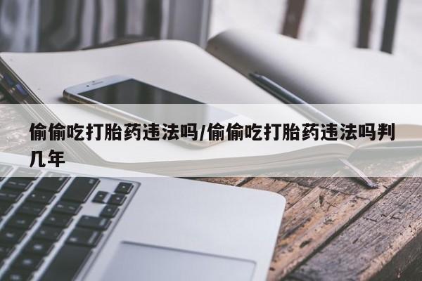 流产药专卖微信偷偷吃打胎药违法吗/偷偷吃打胎药违法吗判几年