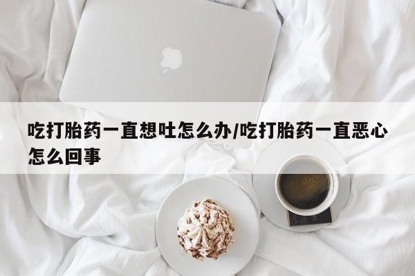 流产药专卖微信吃打胎药一直想吐怎么办/吃打胎药一直恶心怎么回事