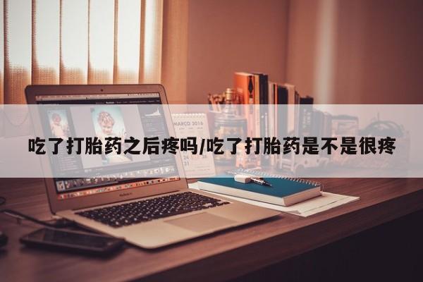 流产药专卖微信吃了打胎药之后疼吗/吃了打胎药是不是很疼