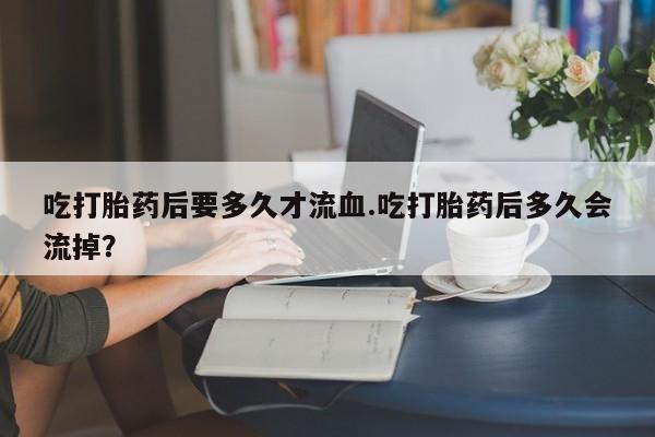 流产药专卖微信吃打胎药后要多久才流血.吃打胎药后多久会流掉？