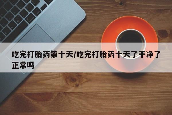 流产药专卖微信吃完打胎药第十天/吃完打胎药十天了干净了正常吗