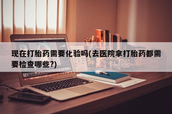 流产药专卖微信现在打胎药需要化验吗(去医院拿打胎药都需要检查哪些?)