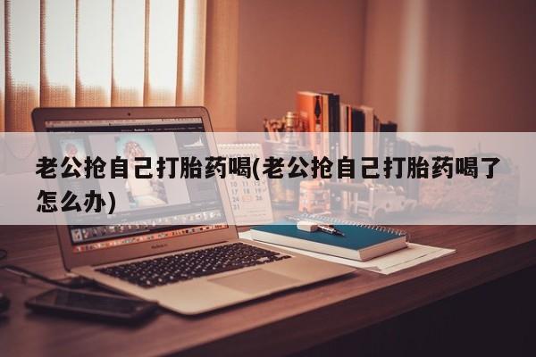 流产药专卖微信老公抢自己打胎药喝(老公抢自己打胎药喝了怎么办)