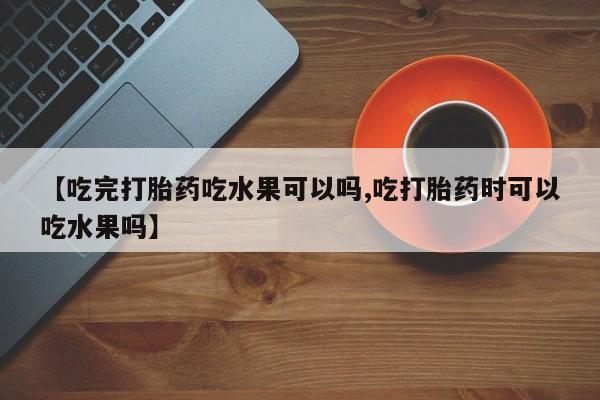 流产药专卖微信【吃完打胎药吃水果可以吗,吃打胎药时可以吃水果吗】