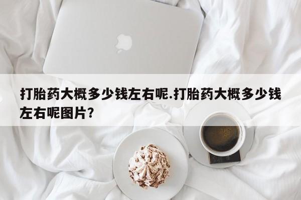 流产药专卖微信打胎药大概多少钱左右呢.打胎药大概多少钱左右呢图片？