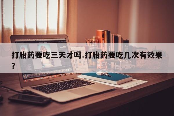 流产药专卖微信打胎药要吃三天才吗.打胎药要吃几次有效果？