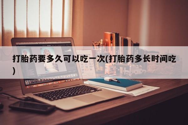 流产药专卖微信打胎药要多久可以吃一次(打胎药多长时间吃)
