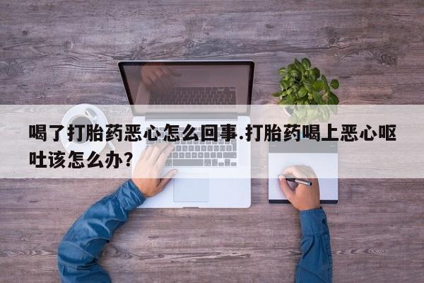 流产药专卖微信喝了打胎药恶心怎么回事.打胎药喝上恶心呕吐该怎么办？