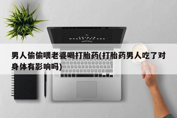 流产药专卖微信男人偷偷喂老婆喝打胎药(打胎药男人吃了对身体有影响吗)