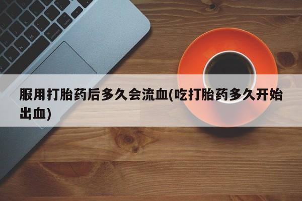 流产药专卖微信服用打胎药后多久会流血(吃打胎药多久开始出血)