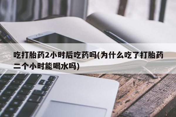 流产药专卖微信吃打胎药2小时后吃药吗(为什么吃了打胎药二个小时能喝水吗)