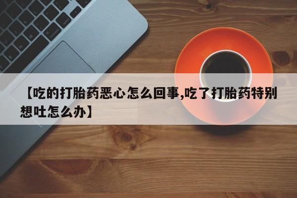 流产药专卖微信【吃的打胎药恶心怎么回事,吃了打胎药特别想吐怎么办】