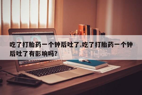 流产药专卖微信吃了打胎药一个钟后吐了.吃了打胎药一个钟后吐了有影响吗？