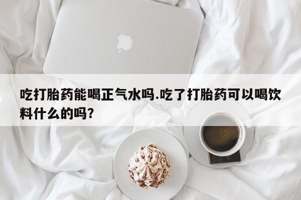 流产药专卖微信吃打胎药能喝正气水吗.吃了打胎药可以喝饮料什么的吗？