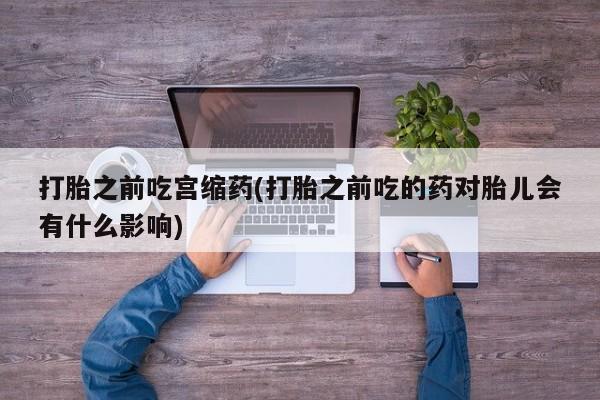 流产药专卖微信打胎之前吃宫缩药(打胎之前吃的药对胎儿会有什么影响)
