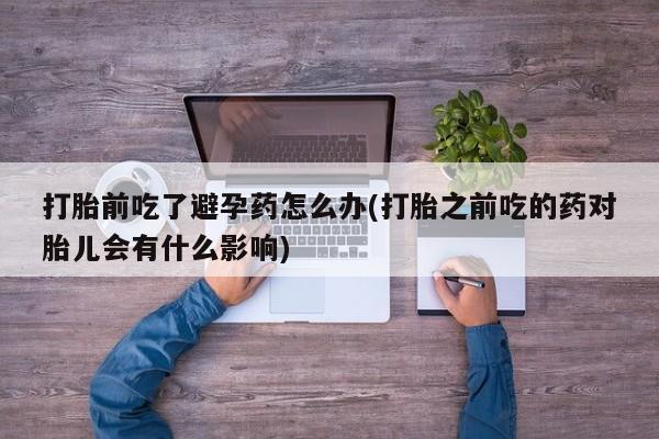 流产药专卖微信打胎前吃了避孕药怎么办(打胎之前吃的药对胎儿会有什么影响)