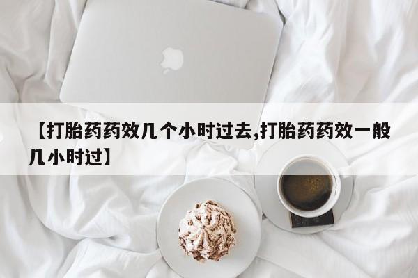 流产药专卖微信【打胎药药效几个小时过去,打胎药药效一般几小时过】