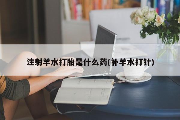 流产药专卖微信注射羊水打胎是什么药(补羊水打针)