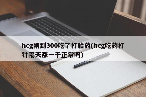 流产药专卖微信hcg刚到300吃了打胎药(hcg吃药打针隔天涨一千正常吗)