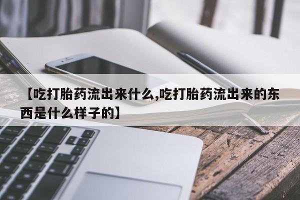 流产药专卖微信【吃打胎药流出来什么,吃打胎药流出来的东西是什么样子的】