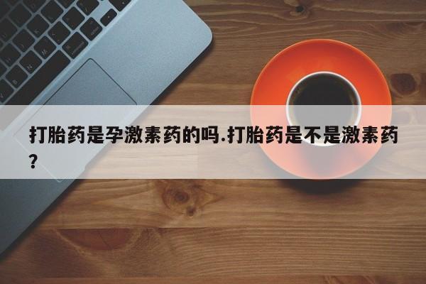 流产药专卖微信打胎药是孕激素药的吗.打胎药是不是激素药？