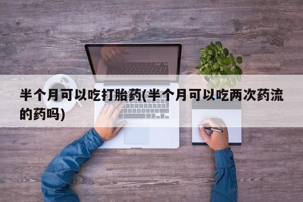 流产药专卖微信半个月可以吃打胎药(半个月可以吃两次药流的药吗)