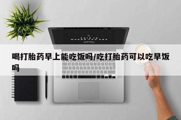 流产药专卖微信喝打胎药早上能吃饭吗/吃打胎药可以吃早饭吗