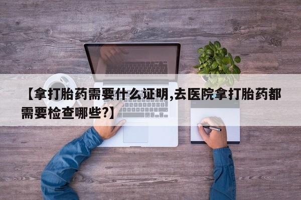 流产药专卖微信【拿打胎药需要什么证明,去医院拿打胎药都需要检查哪些?】