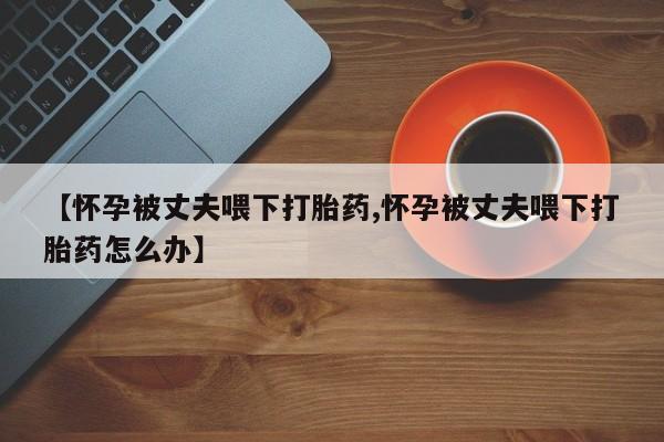 流产药专卖微信【怀孕被丈夫喂下打胎药,怀孕被丈夫喂下打胎药怎么办】