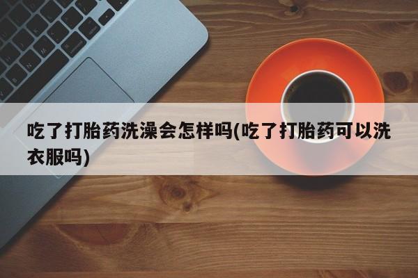 流产药专卖微信吃了打胎药洗澡会怎样吗(吃了打胎药可以洗衣服吗)