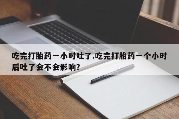 流产药专卖微信吃完打胎药一小时吐了.吃完打胎药一个小时后吐了会不会影响？
