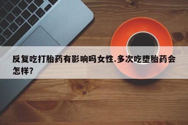 流产药专卖微信反复吃打胎药有影响吗女性.多次吃堕胎药会怎样？