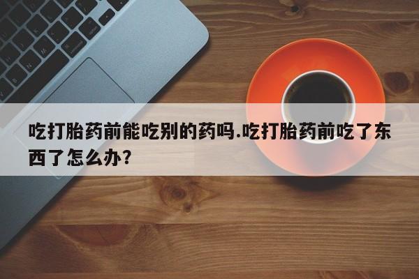 流产药专卖微信吃打胎药前能吃别的药吗.吃打胎药前吃了东西了怎么办？